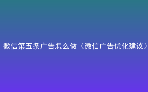 微信第五条广告怎么做（微信广告优化建议）