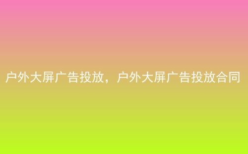 户外大屏广告投放，户外大屏广告投放合同