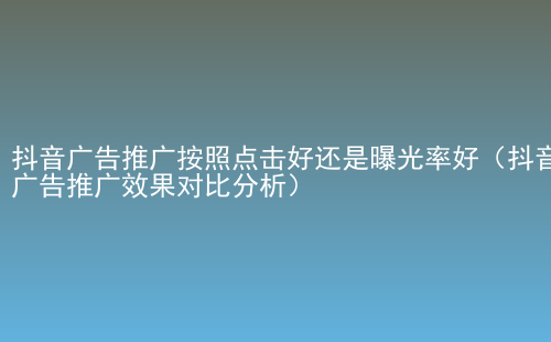 抖音广告推广按照点击好还是曝光率好（抖音广告推广效果对比分析）