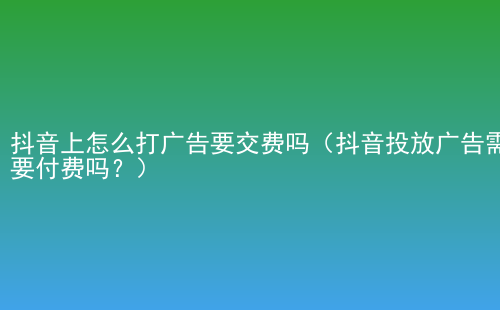 抖音上怎么打广告要交费吗（抖音投放广告需要付费吗？）